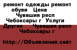 ремонт одежды ремонт обуви › Цена ­ 100 - Чувашия респ., Чебоксары г. Услуги » Другие   . Чувашия респ.,Чебоксары г.